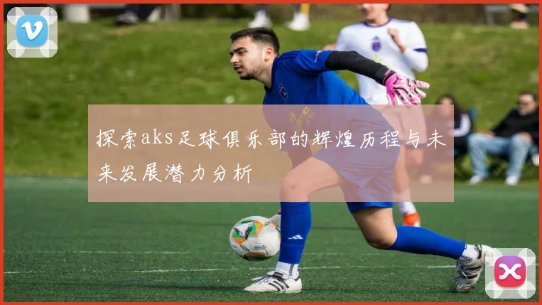 探索aks足球俱乐部的辉煌历程与未来发展潜力分析