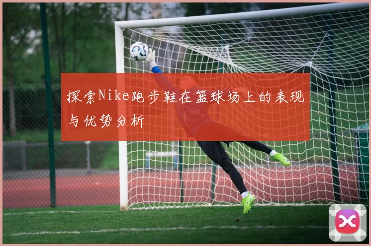 探索Nike跑步鞋在篮球场上的表现与优势分析