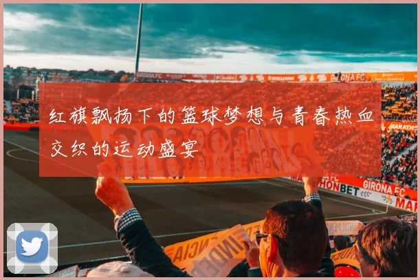 红旗飘扬下的篮球梦想与青春热血交织的运动盛宴