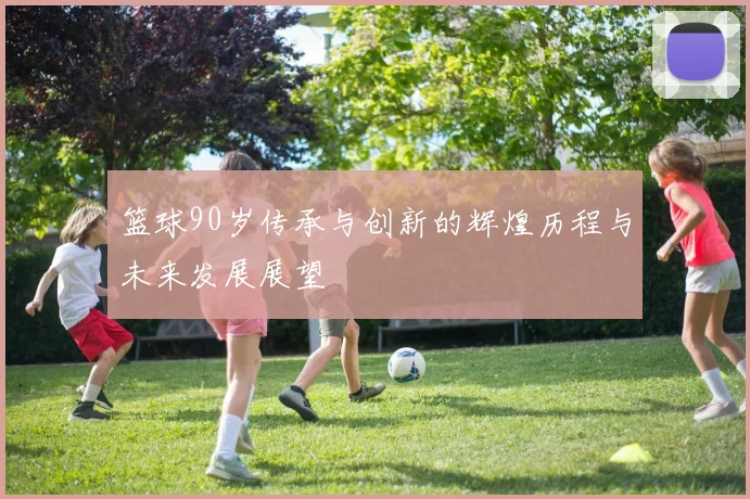 篮球90岁传承与创新的辉煌历程与未来发展展望