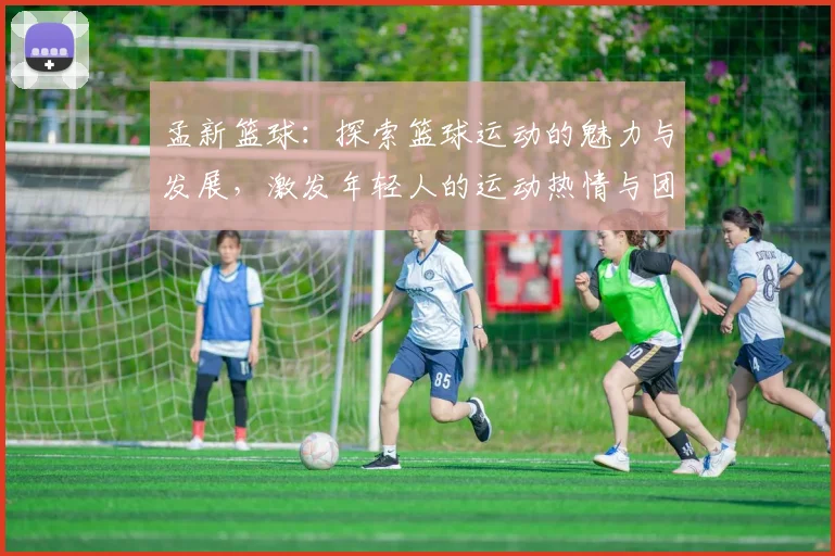 孟新篮球：探索篮球运动的魅力与发展，激发年轻人的运动热情与团队精神