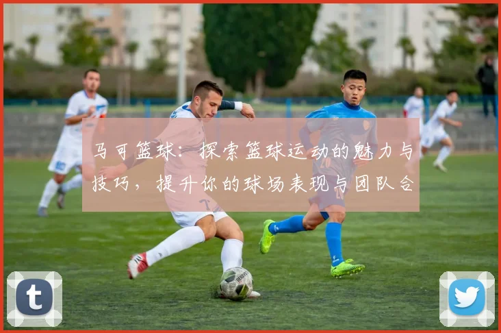 马可篮球：探索篮球运动的魅力与技巧，提升你的球场表现与团队合作能力