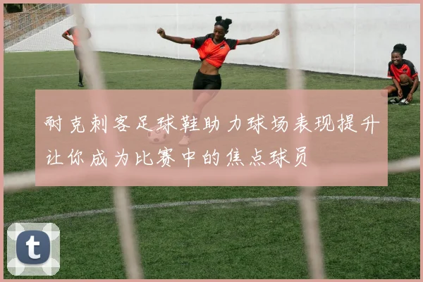 耐克刺客足球鞋助力球场表现提升让你成为比赛中的焦点球员