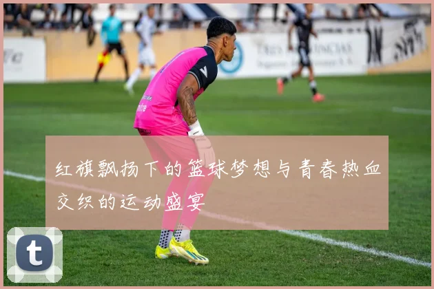 红旗飘扬下的篮球梦想与青春热血交织的运动盛宴